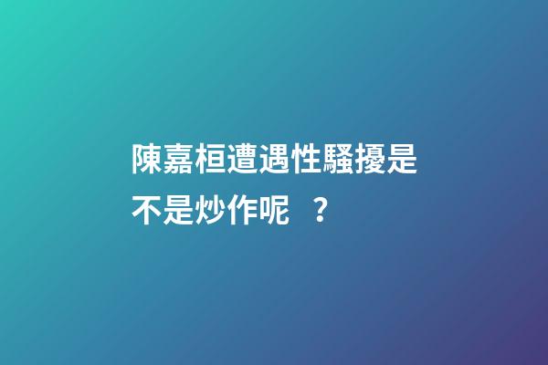 陳嘉桓遭遇性騷擾是不是炒作呢？